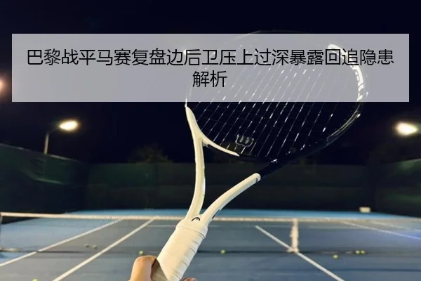 巴黎战平马赛复盘边后卫压上过深暴露回追隐患解析
