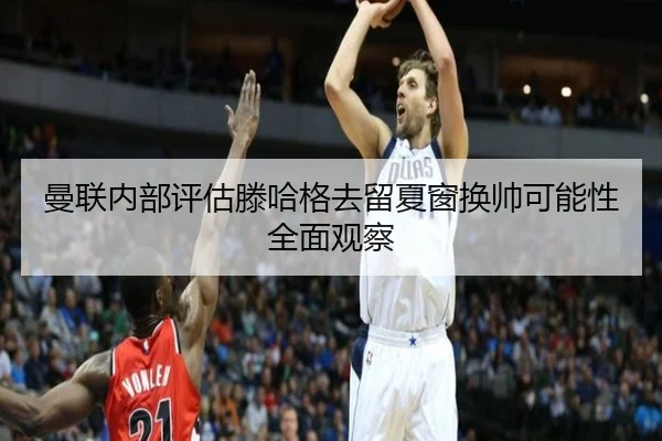 曼联内部评估滕哈格去留夏窗换帅可能性全面观察